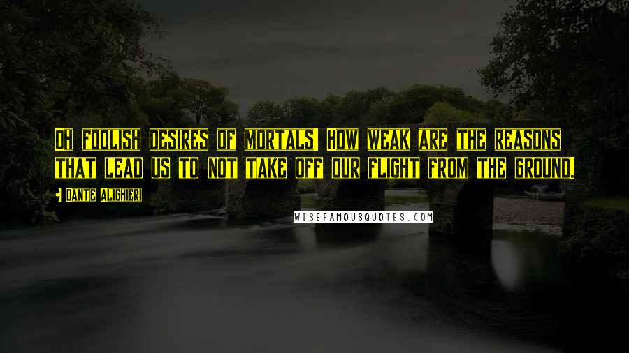 Dante Alighieri Quotes: Oh foolish desires of mortals! How weak are the reasons that lead us to not take off our flight from the ground.