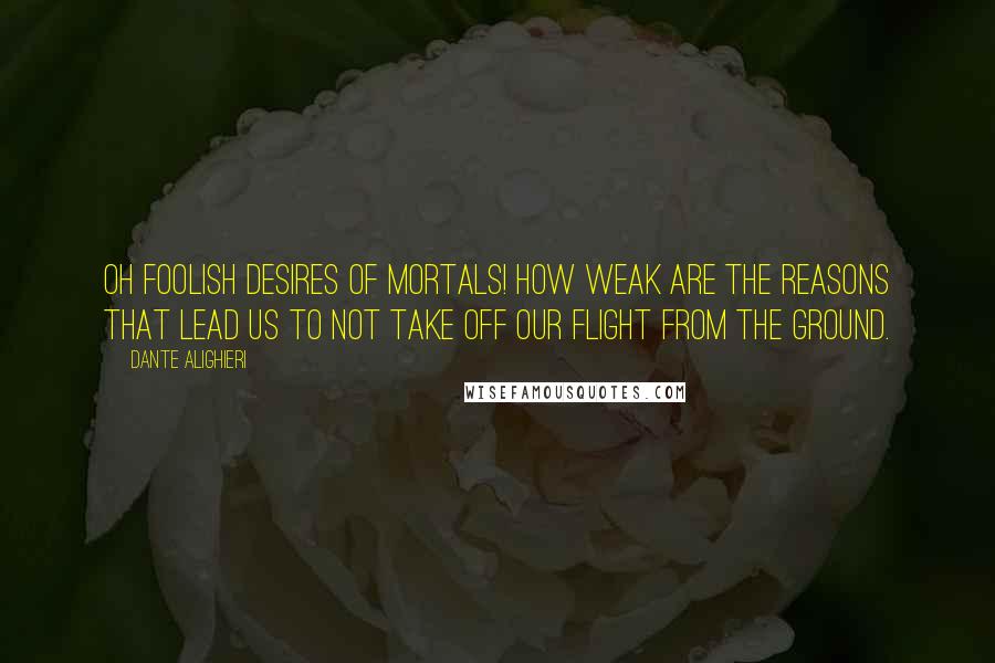 Dante Alighieri Quotes: Oh foolish desires of mortals! How weak are the reasons that lead us to not take off our flight from the ground.