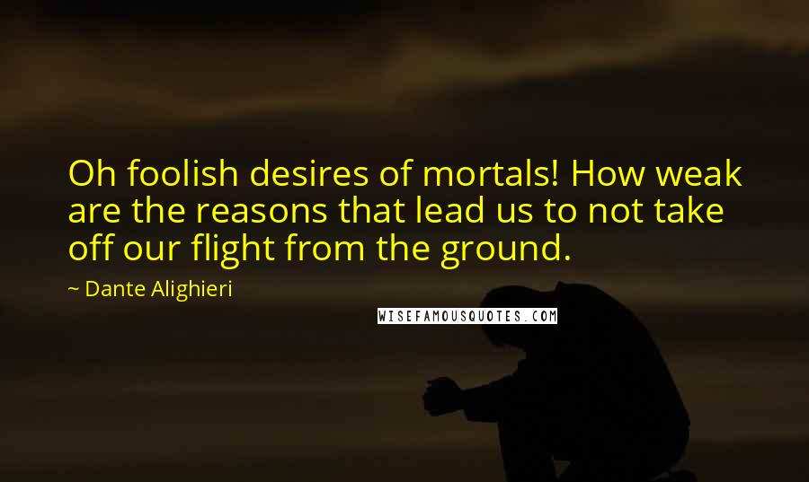 Dante Alighieri Quotes: Oh foolish desires of mortals! How weak are the reasons that lead us to not take off our flight from the ground.