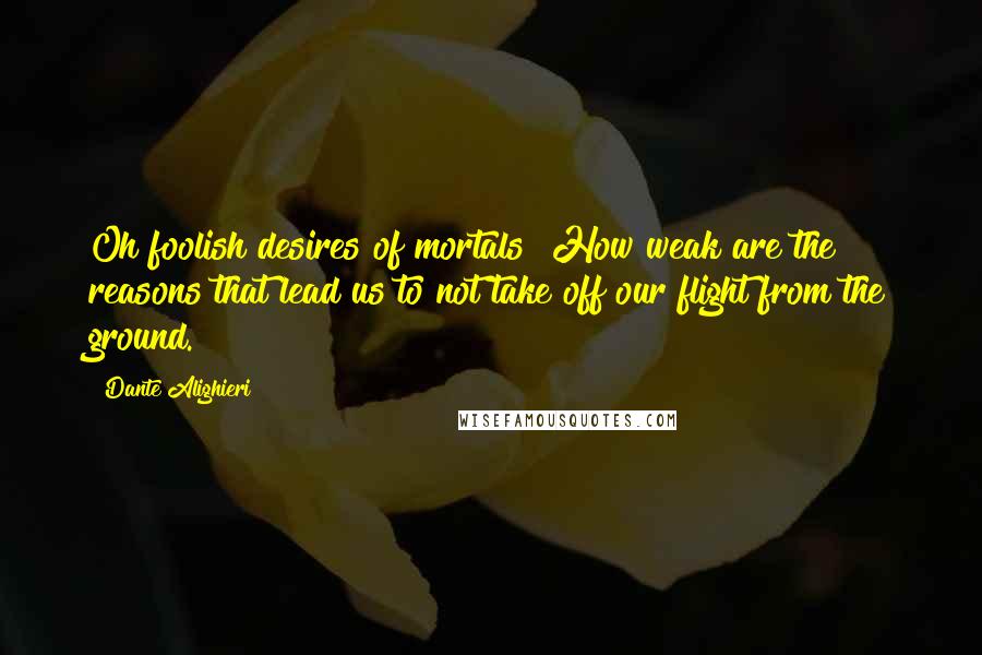 Dante Alighieri Quotes: Oh foolish desires of mortals! How weak are the reasons that lead us to not take off our flight from the ground.