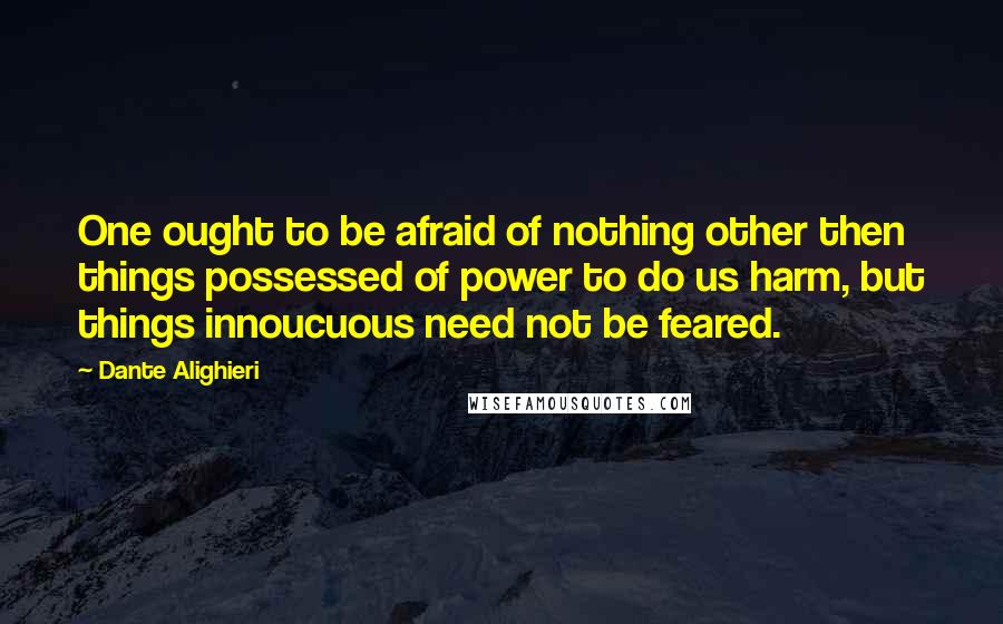 Dante Alighieri Quotes: One ought to be afraid of nothing other then things possessed of power to do us harm, but things innoucuous need not be feared.