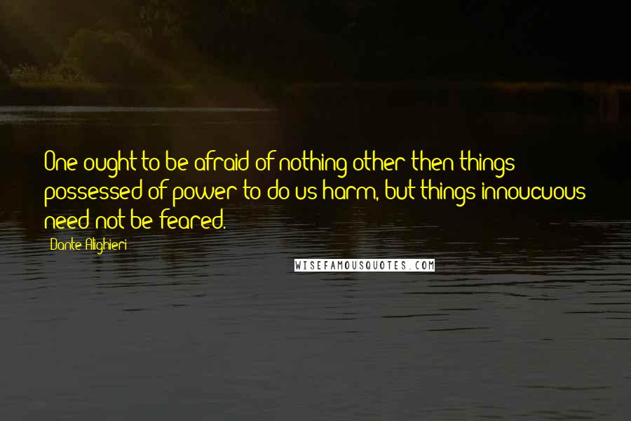 Dante Alighieri Quotes: One ought to be afraid of nothing other then things possessed of power to do us harm, but things innoucuous need not be feared.