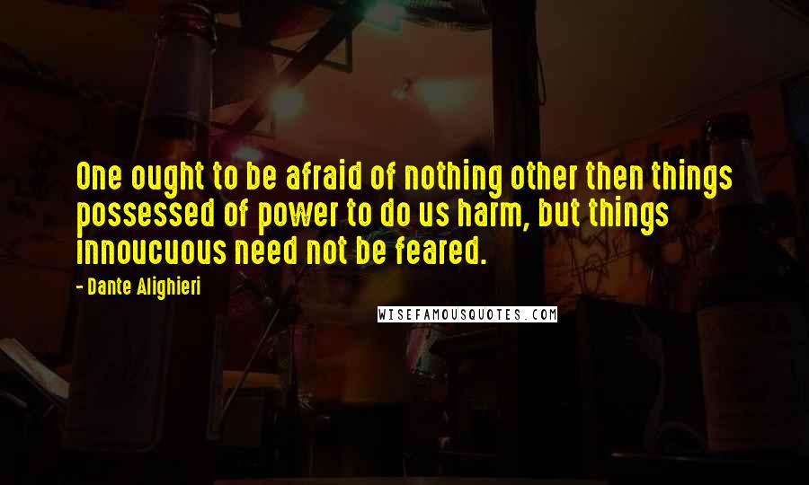 Dante Alighieri Quotes: One ought to be afraid of nothing other then things possessed of power to do us harm, but things innoucuous need not be feared.