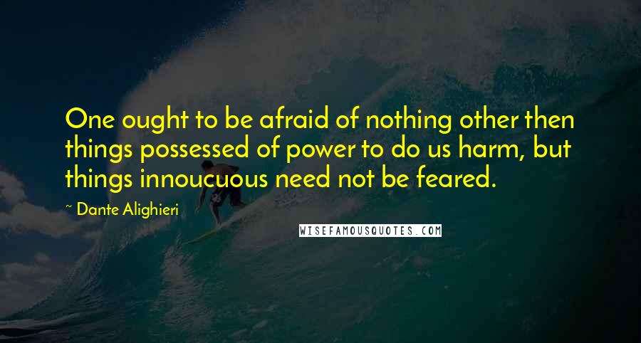 Dante Alighieri Quotes: One ought to be afraid of nothing other then things possessed of power to do us harm, but things innoucuous need not be feared.