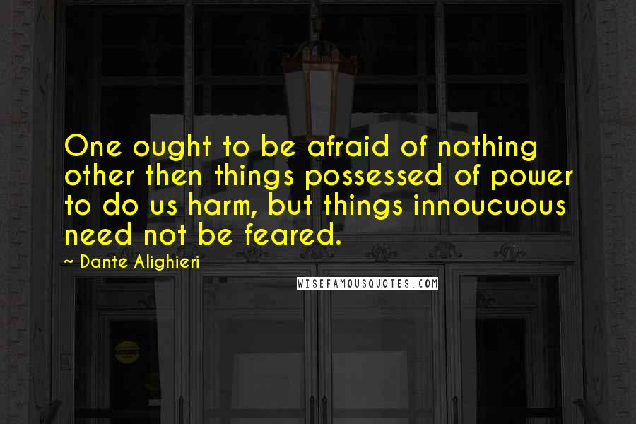 Dante Alighieri Quotes: One ought to be afraid of nothing other then things possessed of power to do us harm, but things innoucuous need not be feared.