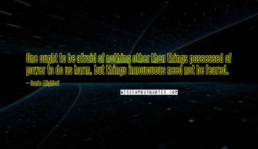 Dante Alighieri Quotes: One ought to be afraid of nothing other then things possessed of power to do us harm, but things innoucuous need not be feared.