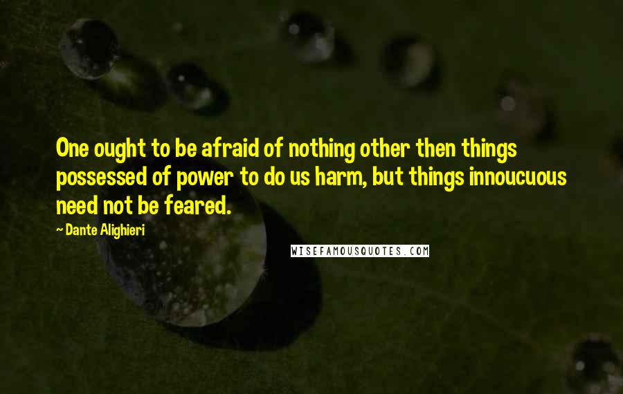 Dante Alighieri Quotes: One ought to be afraid of nothing other then things possessed of power to do us harm, but things innoucuous need not be feared.