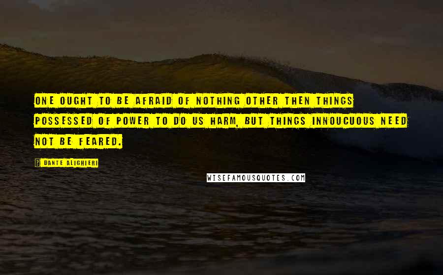 Dante Alighieri Quotes: One ought to be afraid of nothing other then things possessed of power to do us harm, but things innoucuous need not be feared.