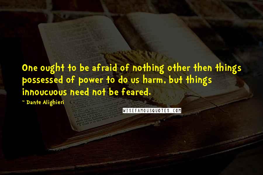 Dante Alighieri Quotes: One ought to be afraid of nothing other then things possessed of power to do us harm, but things innoucuous need not be feared.