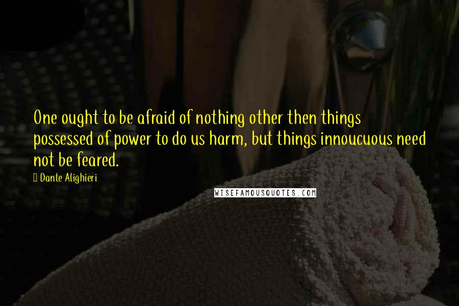 Dante Alighieri Quotes: One ought to be afraid of nothing other then things possessed of power to do us harm, but things innoucuous need not be feared.