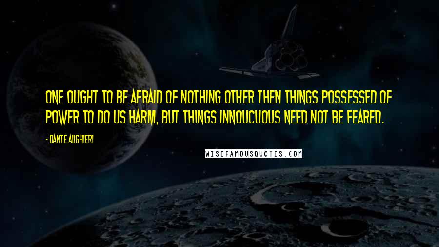 Dante Alighieri Quotes: One ought to be afraid of nothing other then things possessed of power to do us harm, but things innoucuous need not be feared.