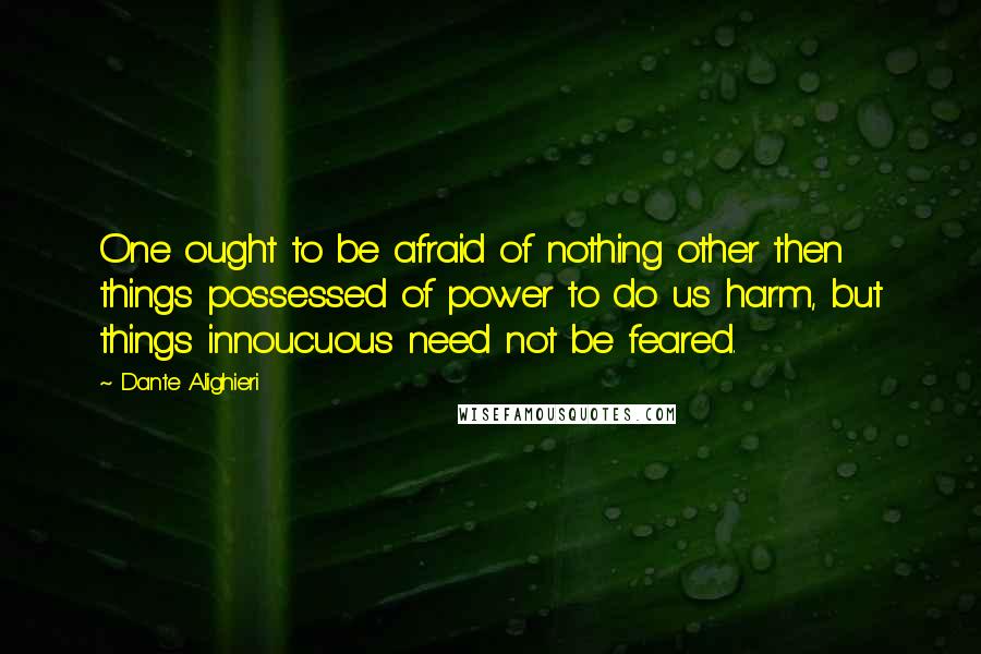 Dante Alighieri Quotes: One ought to be afraid of nothing other then things possessed of power to do us harm, but things innoucuous need not be feared.