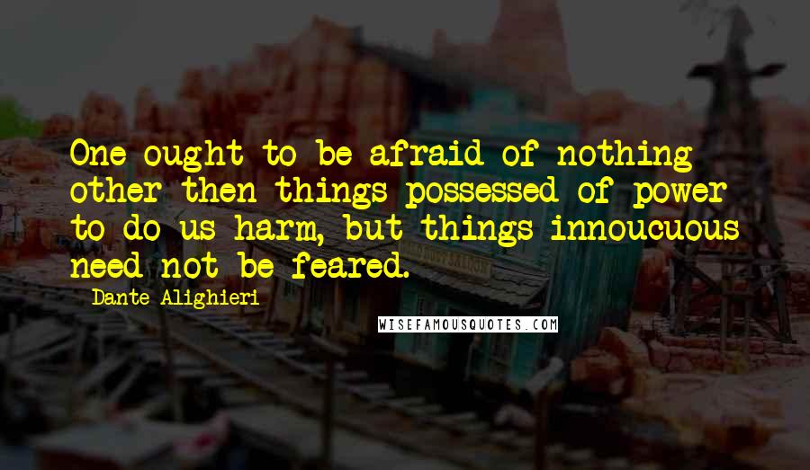 Dante Alighieri Quotes: One ought to be afraid of nothing other then things possessed of power to do us harm, but things innoucuous need not be feared.