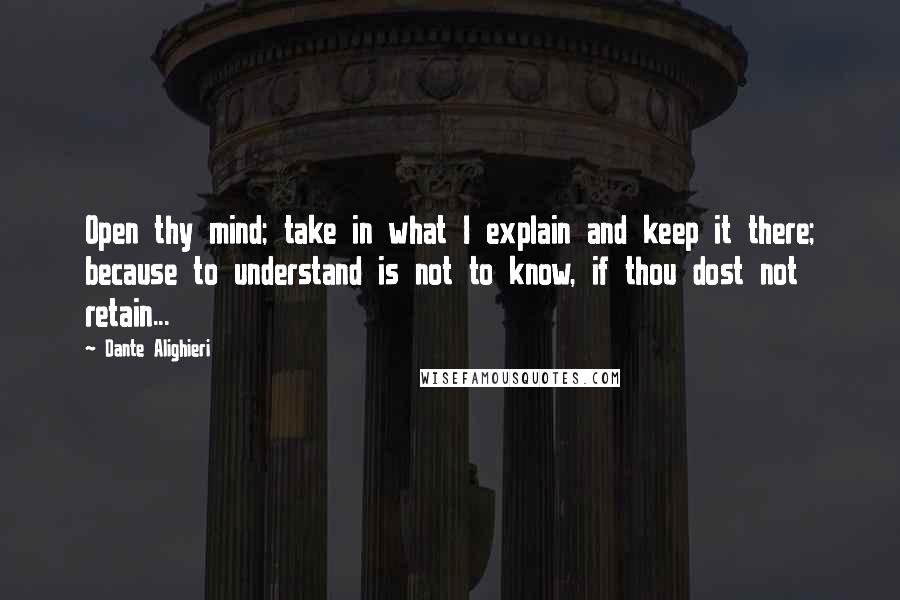 Dante Alighieri Quotes: Open thy mind; take in what I explain and keep it there; because to understand is not to know, if thou dost not retain...