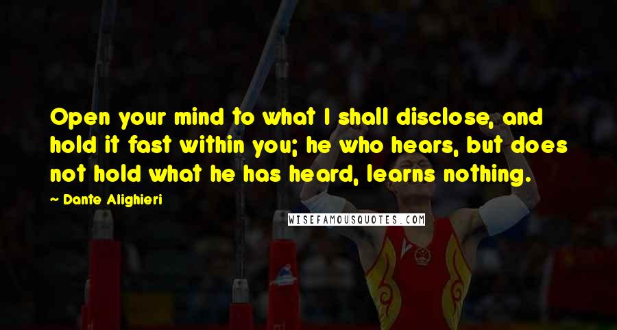 Dante Alighieri Quotes: Open your mind to what I shall disclose, and hold it fast within you; he who hears, but does not hold what he has heard, learns nothing.