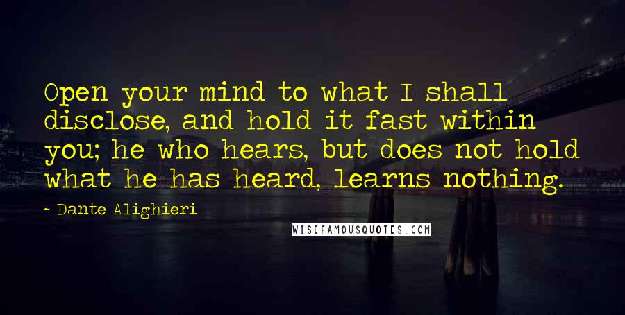 Dante Alighieri Quotes: Open your mind to what I shall disclose, and hold it fast within you; he who hears, but does not hold what he has heard, learns nothing.