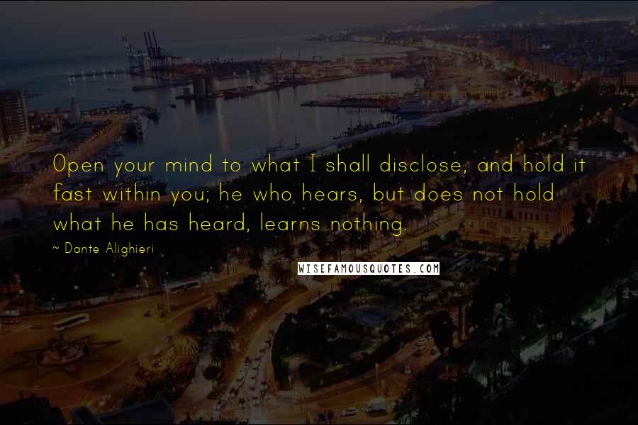 Dante Alighieri Quotes: Open your mind to what I shall disclose, and hold it fast within you; he who hears, but does not hold what he has heard, learns nothing.