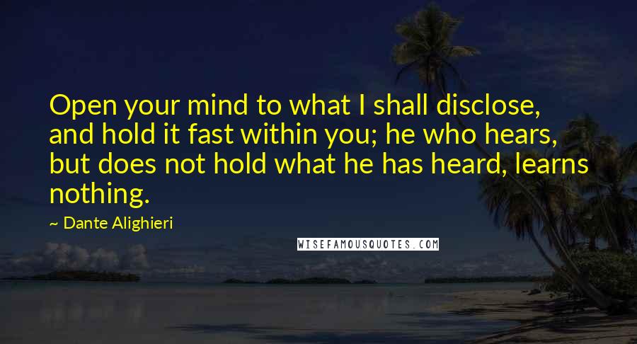 Dante Alighieri Quotes: Open your mind to what I shall disclose, and hold it fast within you; he who hears, but does not hold what he has heard, learns nothing.