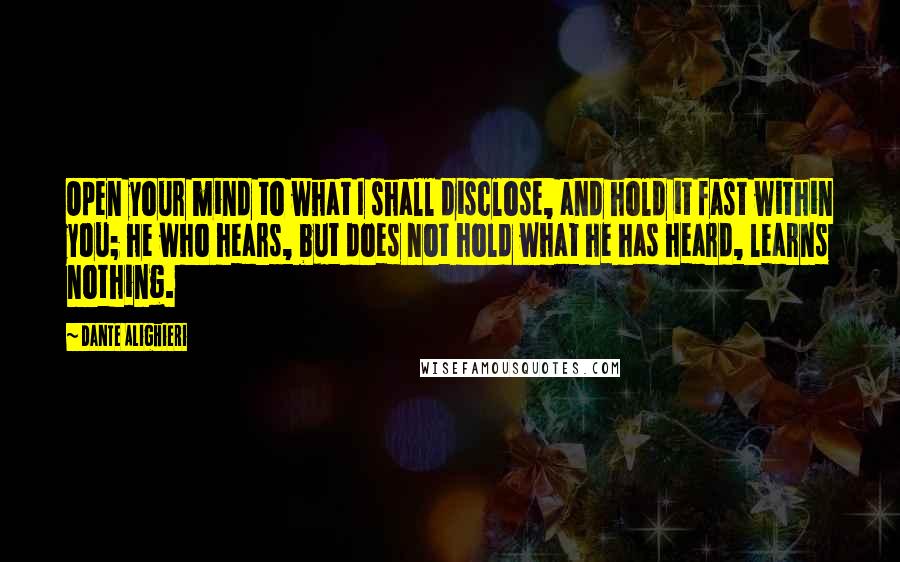 Dante Alighieri Quotes: Open your mind to what I shall disclose, and hold it fast within you; he who hears, but does not hold what he has heard, learns nothing.