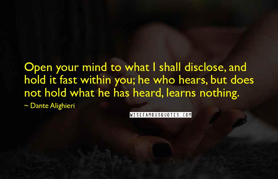 Dante Alighieri Quotes: Open your mind to what I shall disclose, and hold it fast within you; he who hears, but does not hold what he has heard, learns nothing.