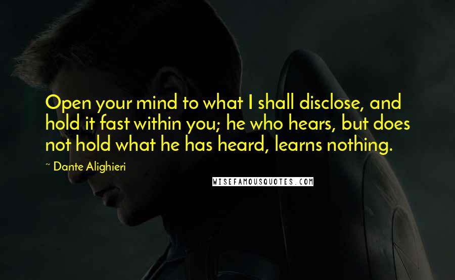 Dante Alighieri Quotes: Open your mind to what I shall disclose, and hold it fast within you; he who hears, but does not hold what he has heard, learns nothing.