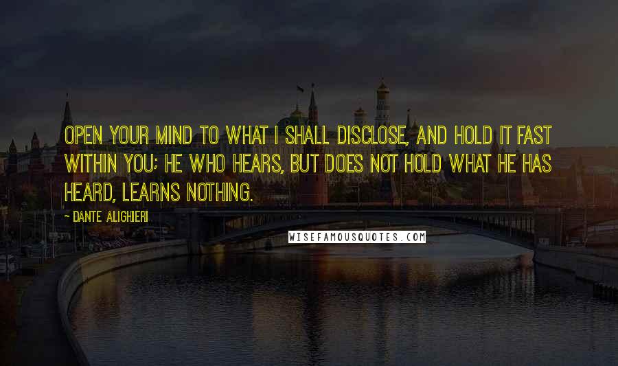 Dante Alighieri Quotes: Open your mind to what I shall disclose, and hold it fast within you; he who hears, but does not hold what he has heard, learns nothing.