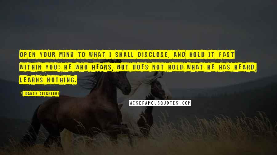 Dante Alighieri Quotes: Open your mind to what I shall disclose, and hold it fast within you; he who hears, but does not hold what he has heard, learns nothing.