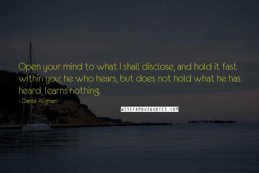 Dante Alighieri Quotes: Open your mind to what I shall disclose, and hold it fast within you; he who hears, but does not hold what he has heard, learns nothing.