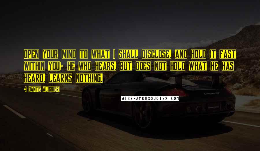 Dante Alighieri Quotes: Open your mind to what I shall disclose, and hold it fast within you; he who hears, but does not hold what he has heard, learns nothing.