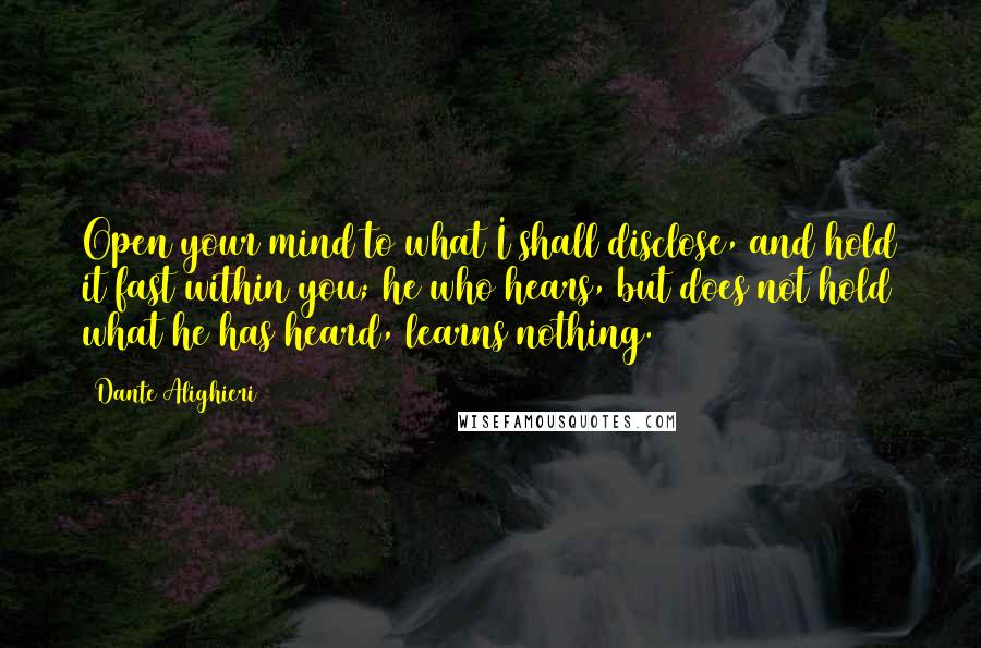 Dante Alighieri Quotes: Open your mind to what I shall disclose, and hold it fast within you; he who hears, but does not hold what he has heard, learns nothing.