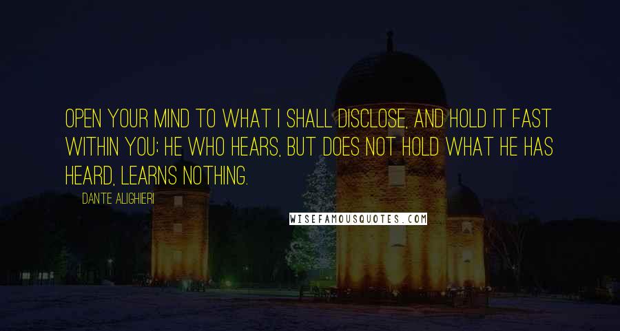 Dante Alighieri Quotes: Open your mind to what I shall disclose, and hold it fast within you; he who hears, but does not hold what he has heard, learns nothing.