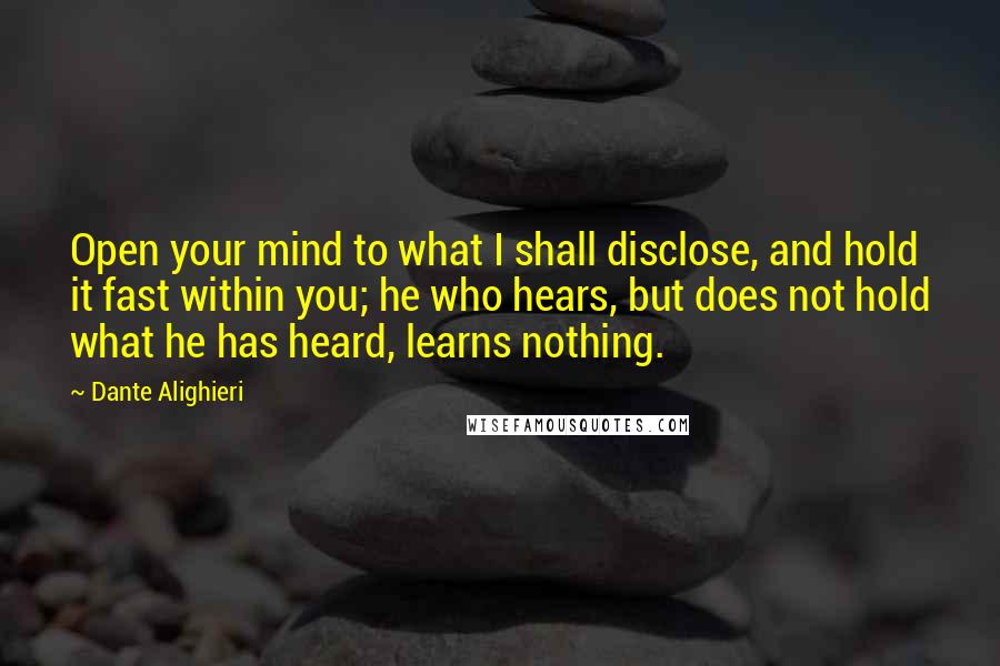 Dante Alighieri Quotes: Open your mind to what I shall disclose, and hold it fast within you; he who hears, but does not hold what he has heard, learns nothing.