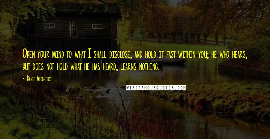 Dante Alighieri Quotes: Open your mind to what I shall disclose, and hold it fast within you; he who hears, but does not hold what he has heard, learns nothing.