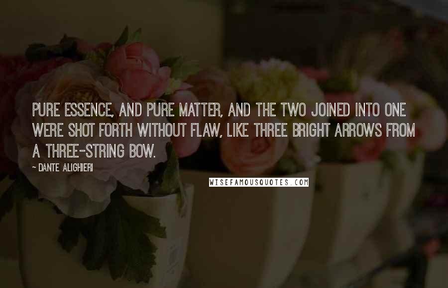 Dante Alighieri Quotes: Pure essence, and pure matter, and the two joined into one were shot forth without flaw, like three bright arrows from a three-string bow.