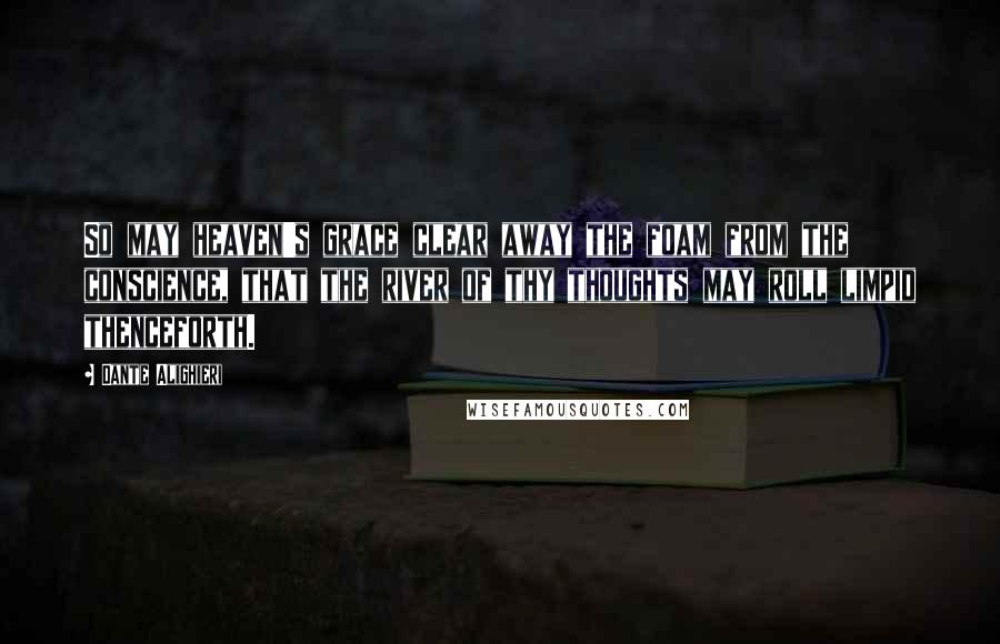 Dante Alighieri Quotes: So may heaven's grace clear away the foam from the conscience, that the river of thy thoughts may roll limpid thenceforth.
