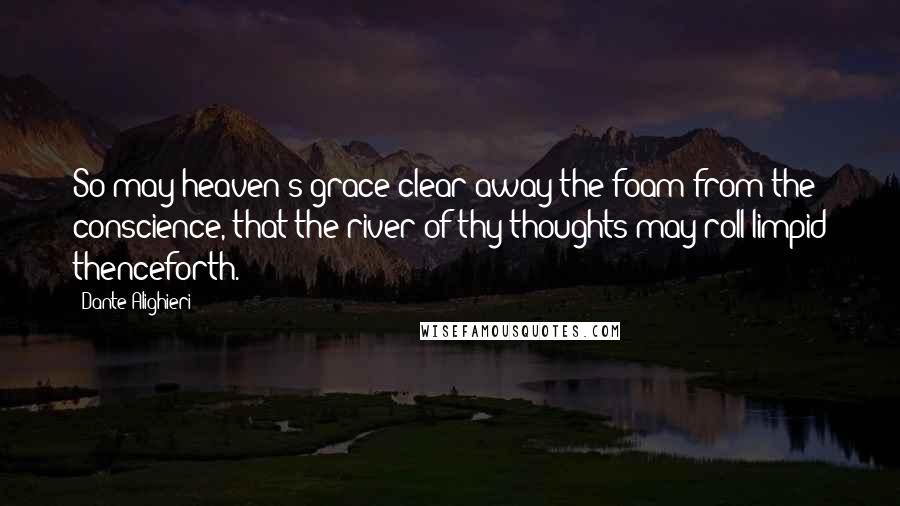 Dante Alighieri Quotes: So may heaven's grace clear away the foam from the conscience, that the river of thy thoughts may roll limpid thenceforth.