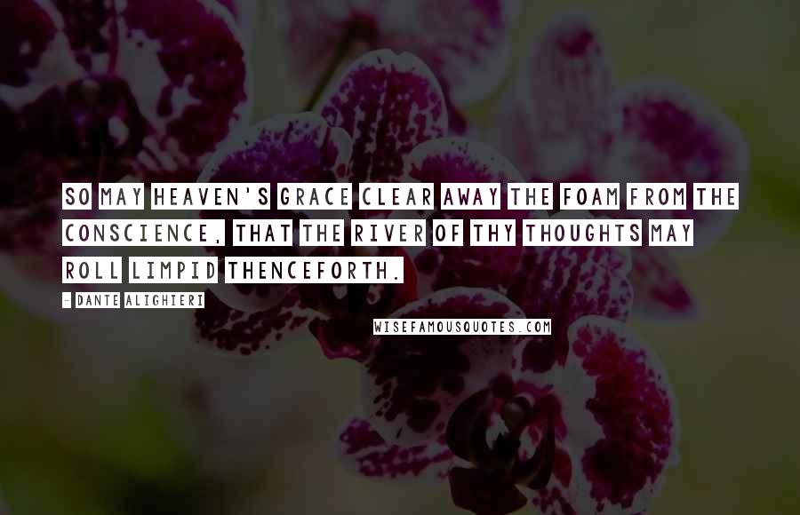 Dante Alighieri Quotes: So may heaven's grace clear away the foam from the conscience, that the river of thy thoughts may roll limpid thenceforth.