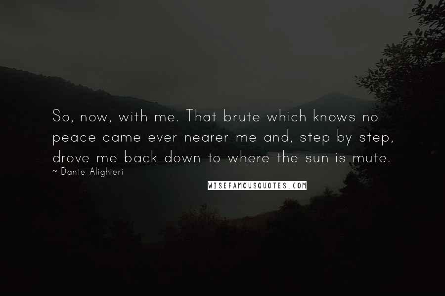 Dante Alighieri Quotes: So, now, with me. That brute which knows no peace came ever nearer me and, step by step, drove me back down to where the sun is mute.