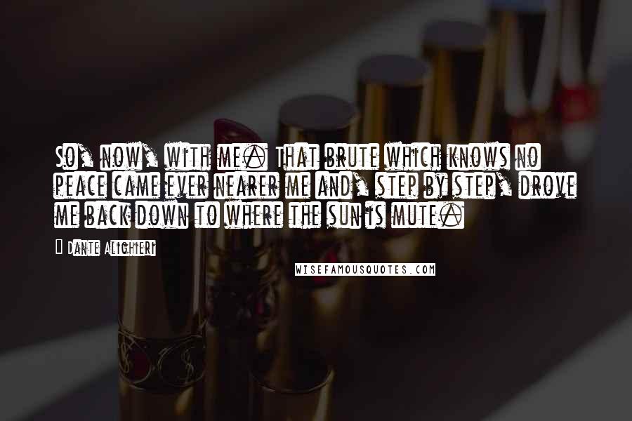 Dante Alighieri Quotes: So, now, with me. That brute which knows no peace came ever nearer me and, step by step, drove me back down to where the sun is mute.