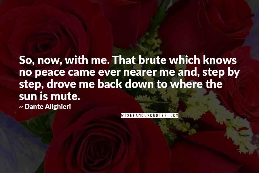 Dante Alighieri Quotes: So, now, with me. That brute which knows no peace came ever nearer me and, step by step, drove me back down to where the sun is mute.