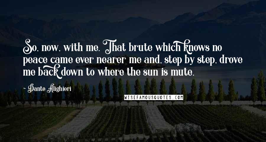 Dante Alighieri Quotes: So, now, with me. That brute which knows no peace came ever nearer me and, step by step, drove me back down to where the sun is mute.