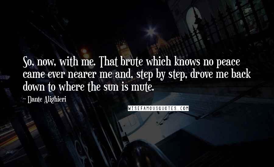 Dante Alighieri Quotes: So, now, with me. That brute which knows no peace came ever nearer me and, step by step, drove me back down to where the sun is mute.