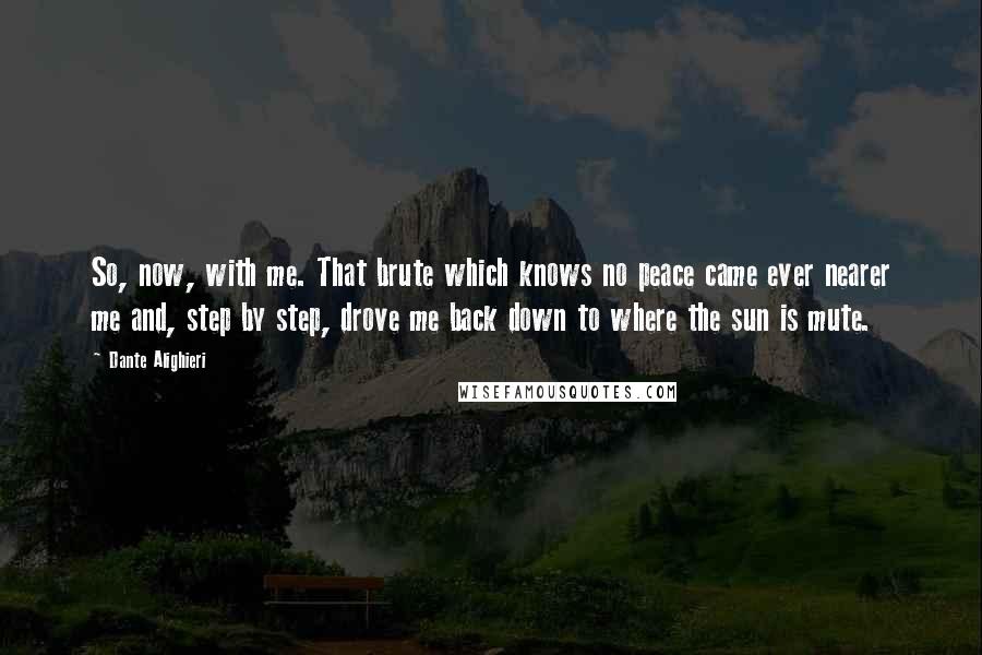Dante Alighieri Quotes: So, now, with me. That brute which knows no peace came ever nearer me and, step by step, drove me back down to where the sun is mute.