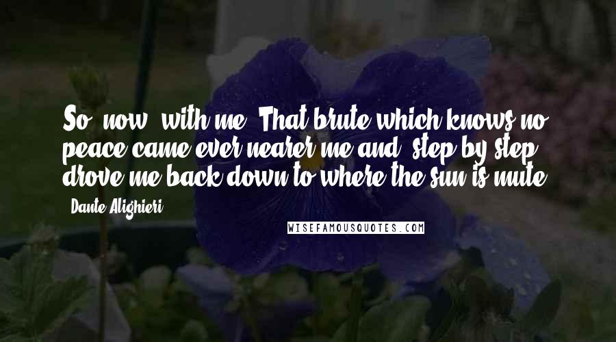 Dante Alighieri Quotes: So, now, with me. That brute which knows no peace came ever nearer me and, step by step, drove me back down to where the sun is mute.
