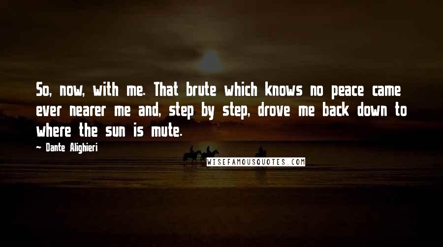 Dante Alighieri Quotes: So, now, with me. That brute which knows no peace came ever nearer me and, step by step, drove me back down to where the sun is mute.