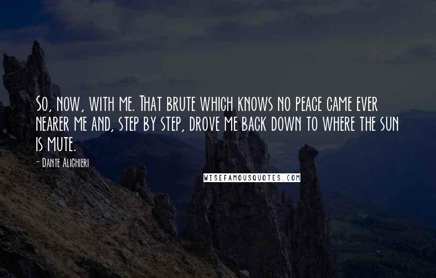 Dante Alighieri Quotes: So, now, with me. That brute which knows no peace came ever nearer me and, step by step, drove me back down to where the sun is mute.