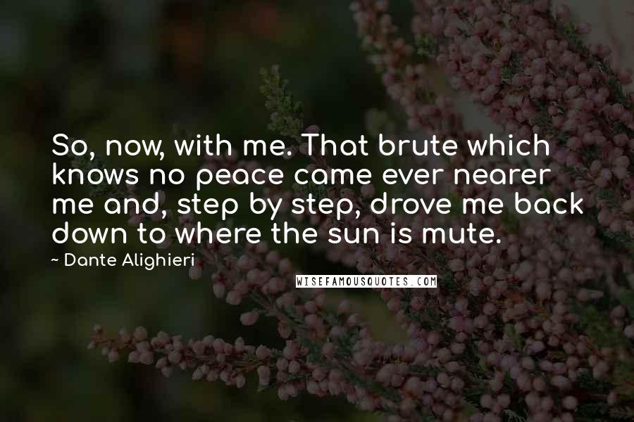 Dante Alighieri Quotes: So, now, with me. That brute which knows no peace came ever nearer me and, step by step, drove me back down to where the sun is mute.