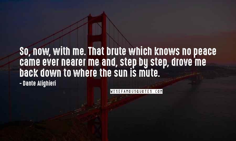 Dante Alighieri Quotes: So, now, with me. That brute which knows no peace came ever nearer me and, step by step, drove me back down to where the sun is mute.