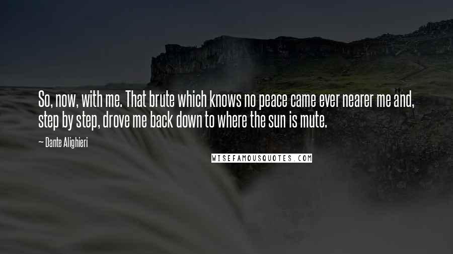 Dante Alighieri Quotes: So, now, with me. That brute which knows no peace came ever nearer me and, step by step, drove me back down to where the sun is mute.