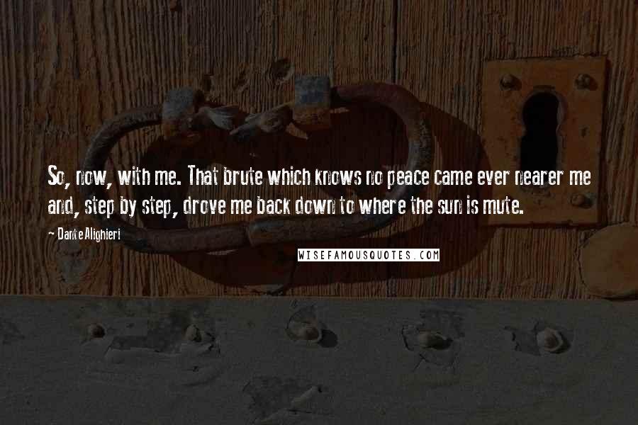 Dante Alighieri Quotes: So, now, with me. That brute which knows no peace came ever nearer me and, step by step, drove me back down to where the sun is mute.